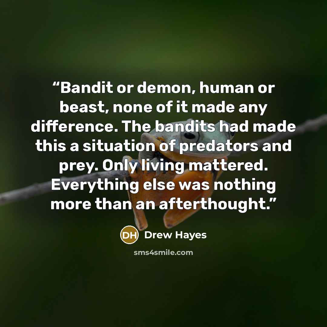 “Bandit or demon, human or beast, none of it made any difference. The bandits had made this a situation of predators and prey. Only living mattered. Everything else was nothing more than an afterthought.” quote by Drew Hayes