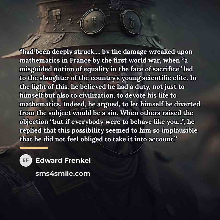“had been deeply struck… by the damage wreaked upon mathematics in France by the first world war, when “a misguided notion of equality in the face of sacrifice” led to the slaughter of the country’s young scientific elite. In the light of this, he believed he had a duty, not just to himself but…” quote by Edward Frenkel
