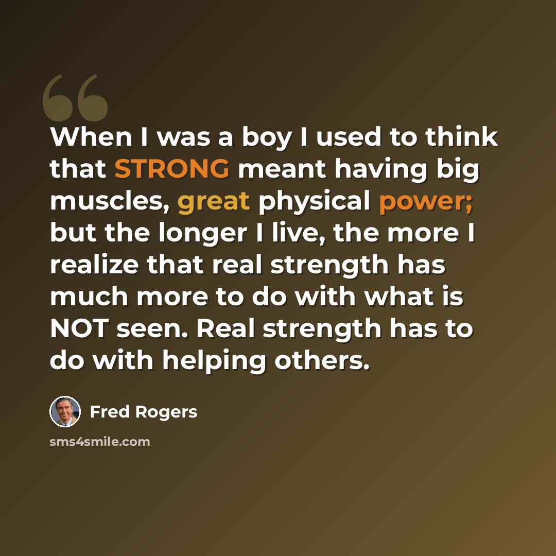 “When I was a boy I used to think that STRONG meant having big muscles, great physical power; but the longer I live, the more I realize that real strength has much more to do with what is NOT seen. Real strength has to do with helping others.” quote by Fred Rogers