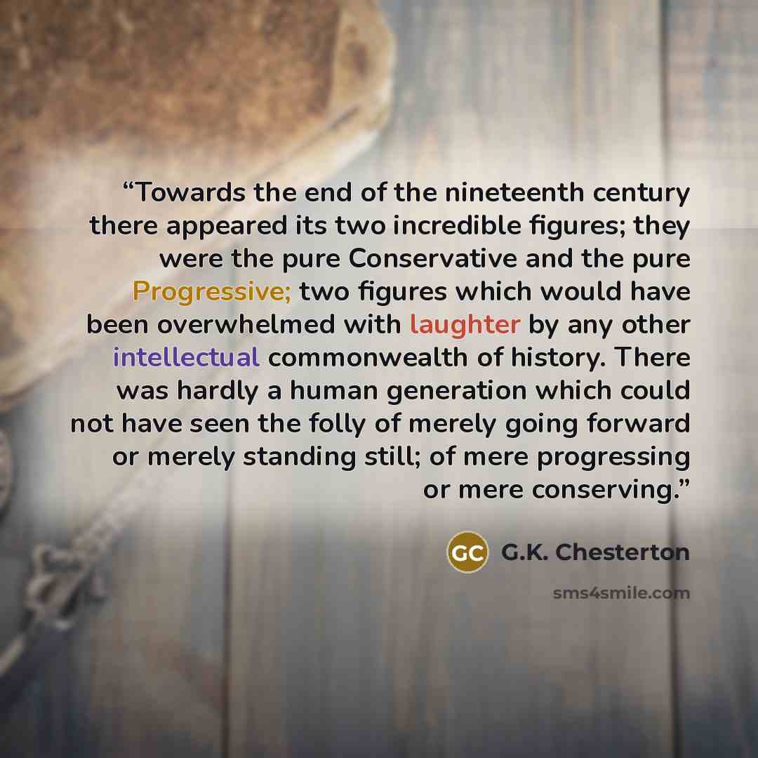“Towards the end of the nineteenth century there appeared its two incredible figures; they were the pure Conservative and the pure Progressive; two figures which would have been overwhelmed with laughter by any other intellectual commonwealth of history. There was hardly a human generation which…” quote by G.K. Chesterton