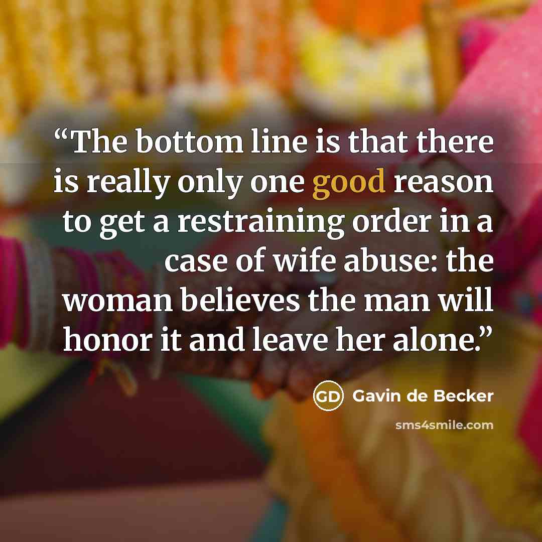 “The bottom line is that there is really only one good reason to get a restraining order in a case of wife abuse: the woman believes the man will honor it and leave her alone.” quote by Gavin de Becker