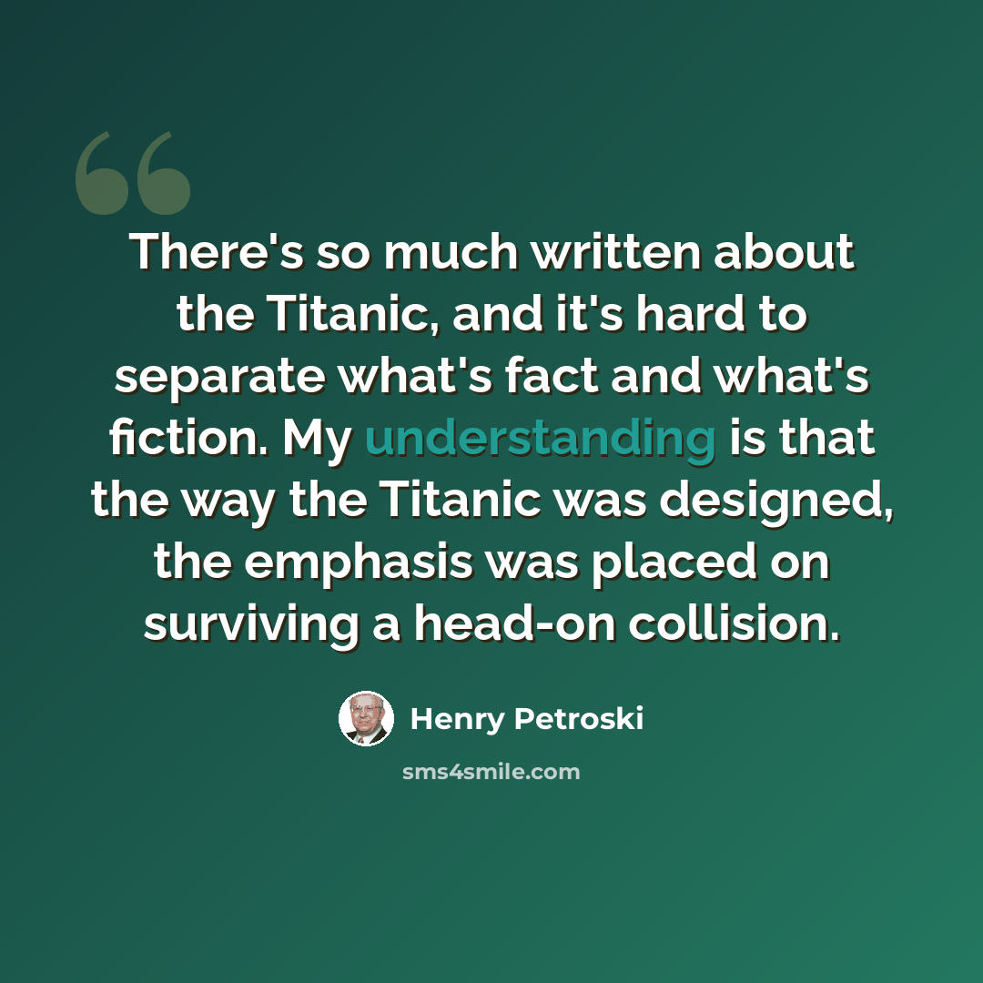 “There's so much written about the Titanic, and it's hard to separate what's fact and what's fiction. My understanding is that the way the Titanic was designed, the emphasis was placed on surviving a head-on collision.” quote by Henry Petroski