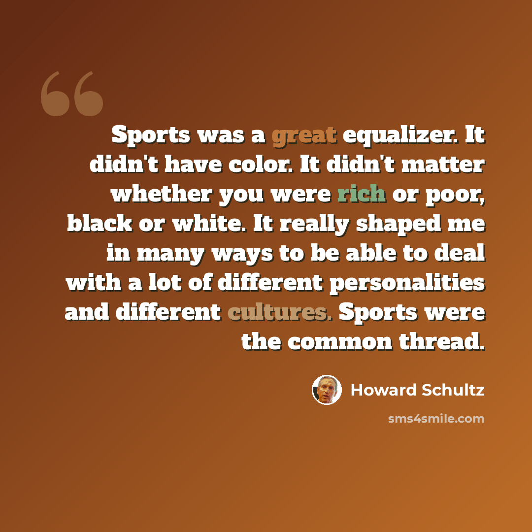 “Sports was a great equalizer. It didn't have color. It didn't matter whether you were rich or poor, black or white. It really shaped me in many ways to be able to deal with a lot of different personalities and different cultures. Sports were the common thread.” quote by Howard Schultz
