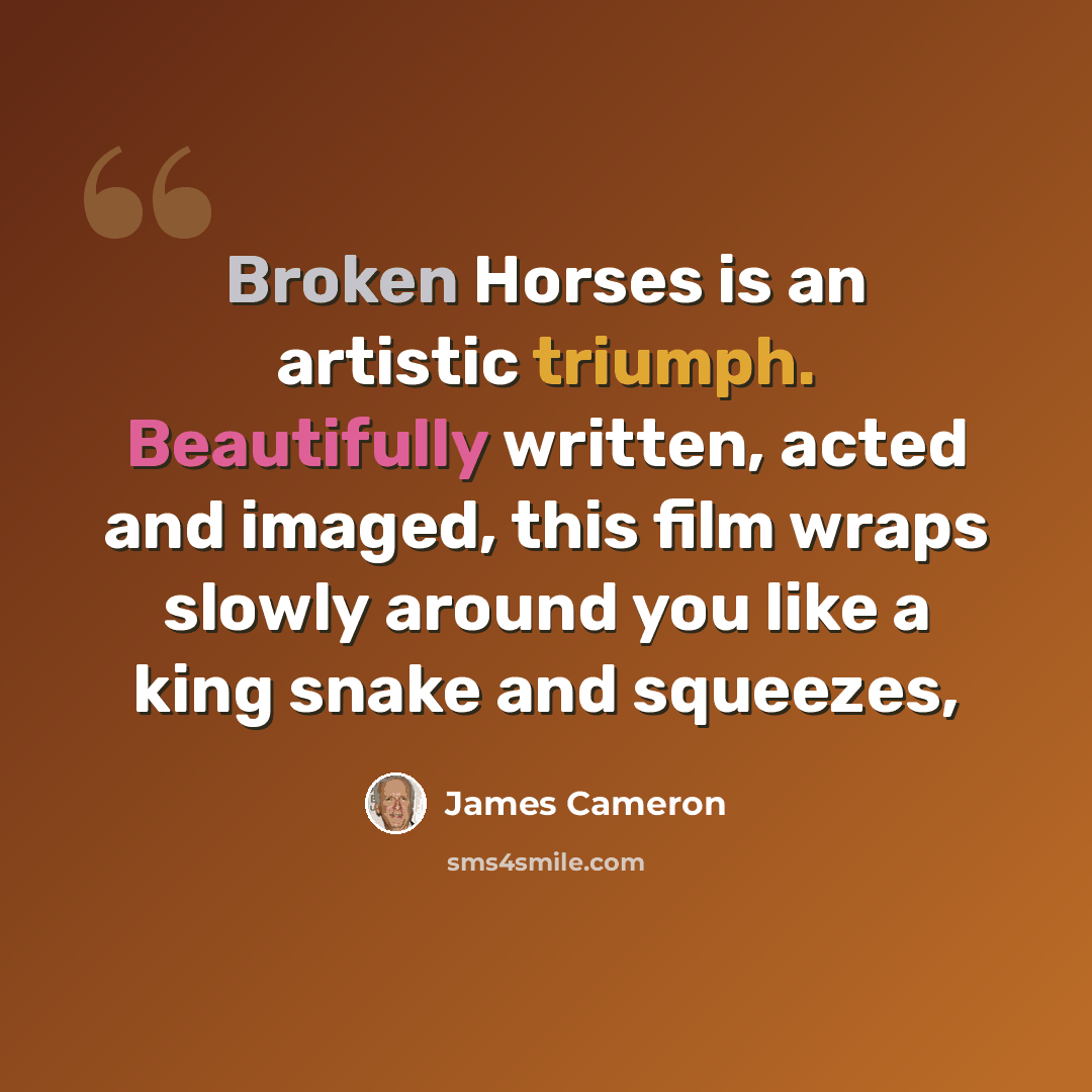 “Broken Horses is an artistic triumph. Beautifully written, acted and imaged, this film wraps slowly around you like a king snake and squeezes,” quote by James Cameron