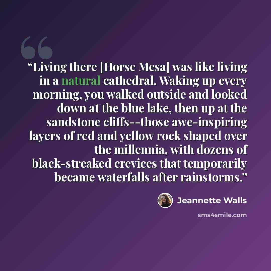 “Living there [Horse Mesa] was like living in a natural cathedral. Waking up every morning, you walked outside and looked down at the blue lake, then up at the sandstone cliffs--those awe-inspiring layers of red and yellow rock shaped over the millennia, with dozens of black-streaked crevices that…” quote by Jeannette Walls