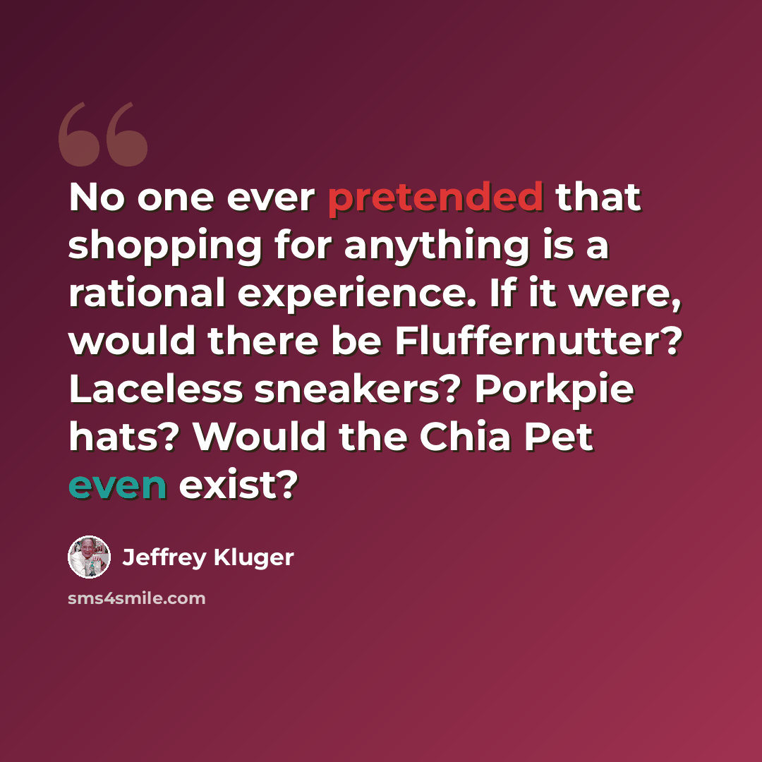 “No one ever pretended that shopping for anything is a rational experience. If it were, would there be Fluffernutter? Laceless sneakers? Porkpie hats? Would the Chia Pet even exist?” quote by Jeffrey Kluger