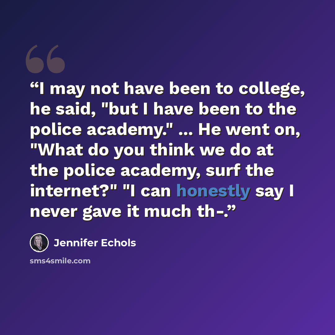 “I may not have been to college, he said, "but I have been to the police academy." ... He went on, "What do you think we do at the police academy, surf the internet?" "I can honestly say I never gave it much th-.” quote by Jennifer Echols