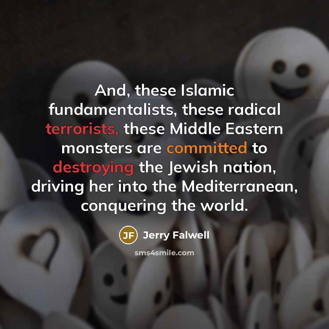 “And, these Islamic fundamentalists, these radical terrorists, these Middle Eastern monsters are committed to destroying the Jewish nation, driving her into the Mediterranean, conquering the world.” quote by Jerry Falwell