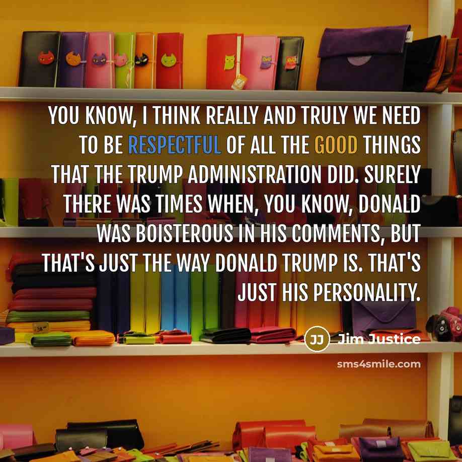 “You know, I think really and truly we need to be respectful of all the good things that the Trump administration did. Surely there was times when, you know, Donald was boisterous in his comments, but that's just the way Donald Trump is. That's just his personality.” quote by Jim Justice
