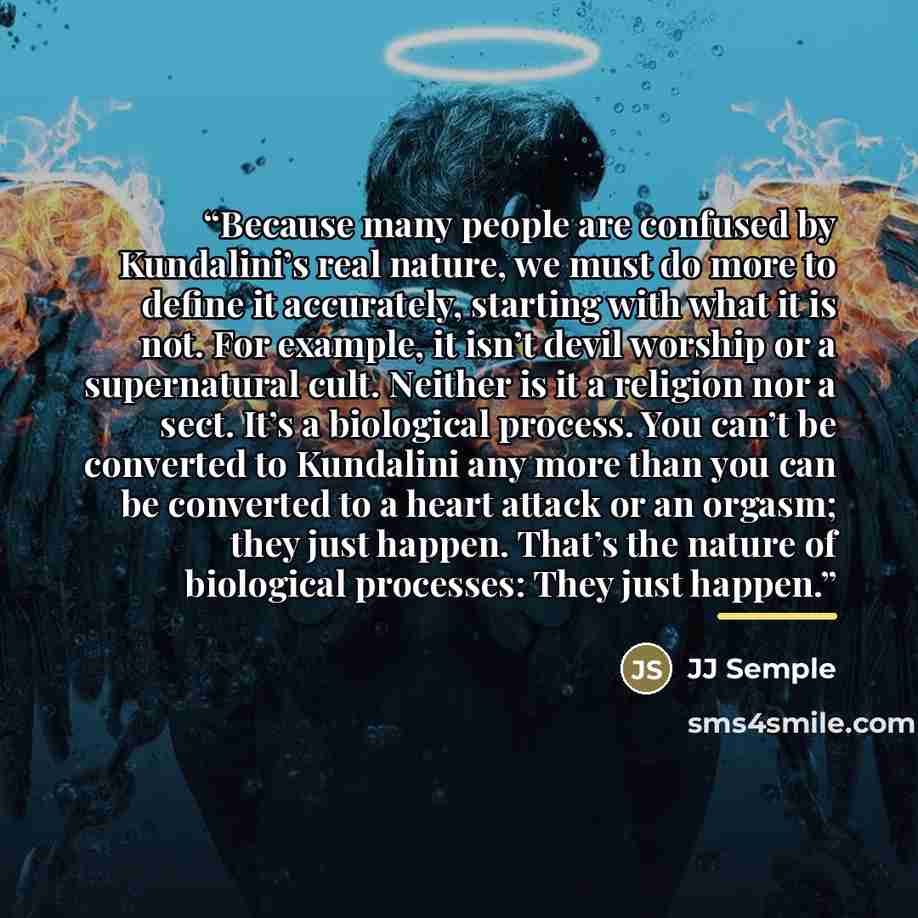 “Because many people are confused by Kundalini’s real nature, we must do more to define it accurately, starting with what it is not. For example, it isn’t devil worship or a supernatural cult. Neither is it a religion nor a sect. It’s a biological process. You can’t be converted to Kundalini any…” quote by JJ Semple