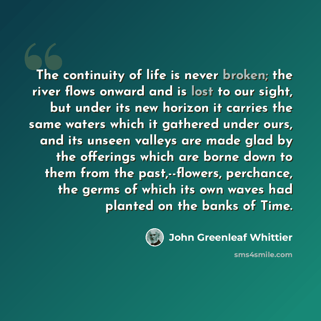 “The continuity of life is never broken; the river flows onward and is lost to our sight, but under its new horizon it carries the same waters which it gathered under ours, and its unseen valleys are made glad by the offerings which are borne down to them from the past,--flowers, perchance, the…” quote by John Greenleaf Whittier