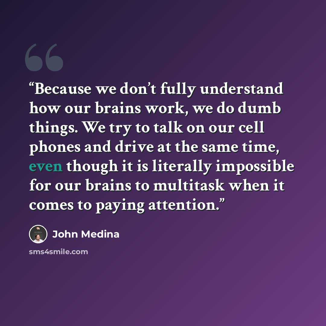 “Because we don’t fully understand how our brains work, we do dumb things. We try to talk on our cell phones and drive at the same time, even though it is literally impossible for our brains to multitask when it comes to paying attention.” quote by John Medina
