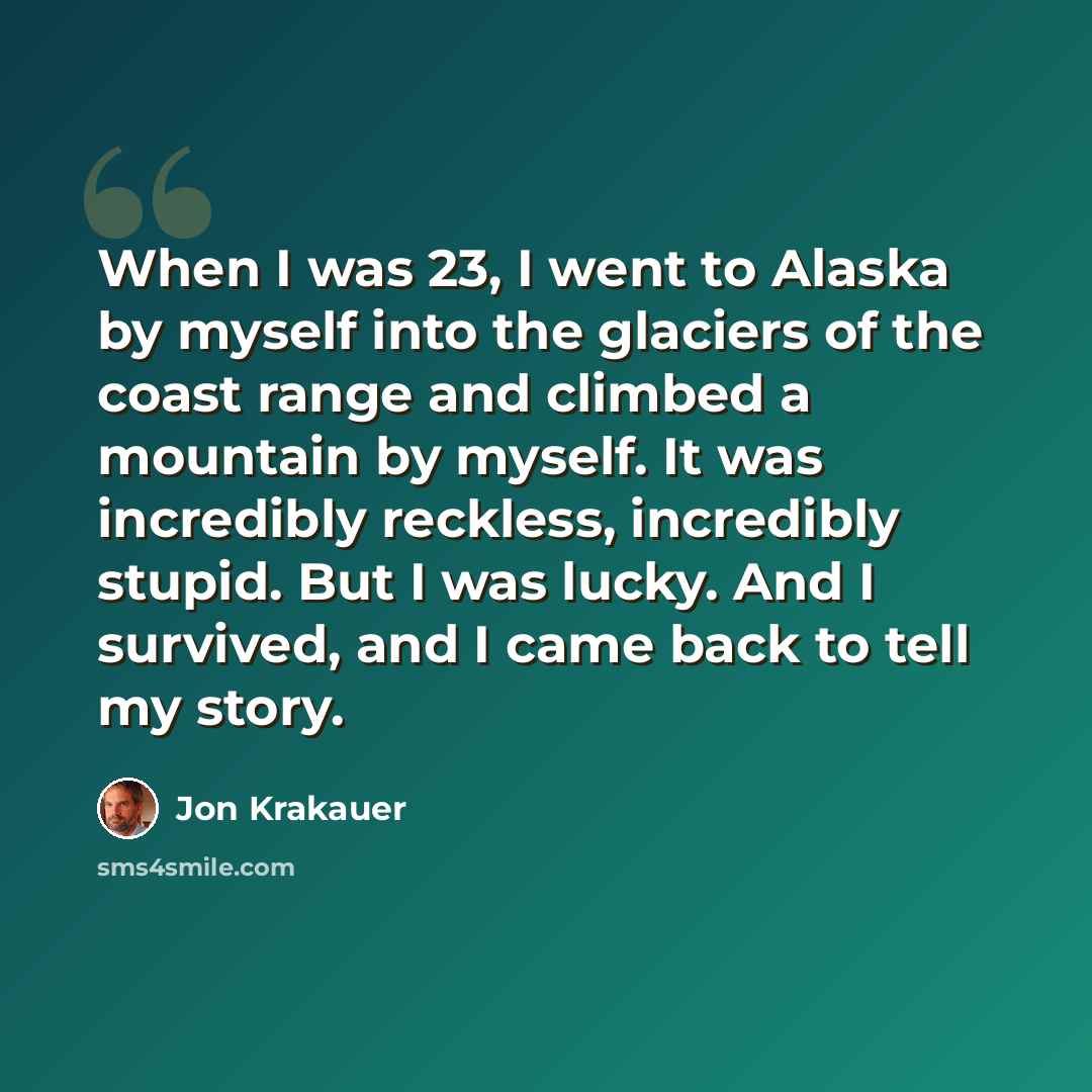 “When I was 23, I went to Alaska by myself into the glaciers of the coast range and climbed a mountain by myself. It was incredibly reckless, incredibly stupid. But I was lucky. And I survived, and I came back to tell my story.” quote by Jon Krakauer