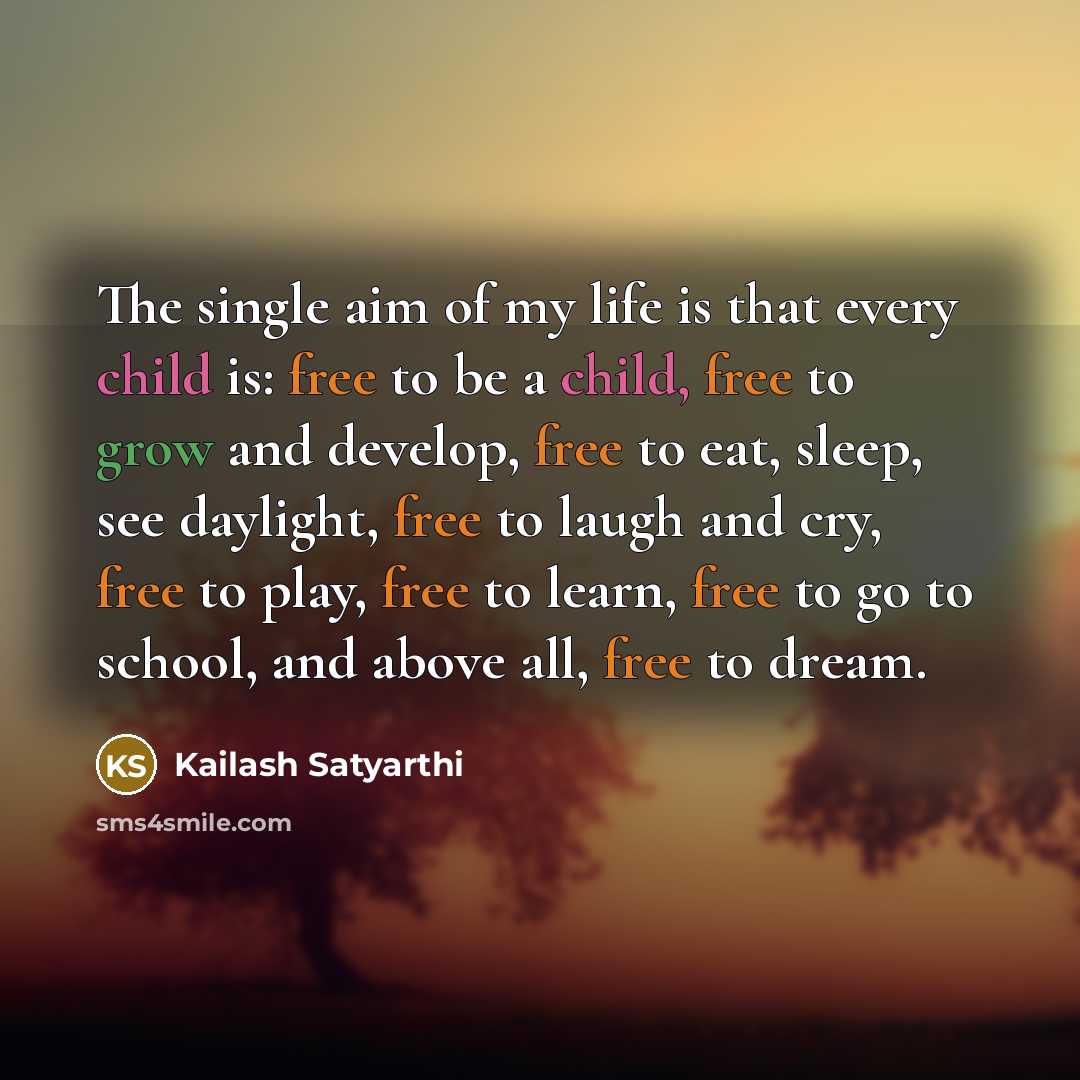“The single aim of my life is that every child is: free to be a child, free to grow and develop, free to eat, sleep, see daylight, free to laugh and cry, free to play, free to learn, free to go to school, and above all, free to dream.” quote by Kailash Satyarthi