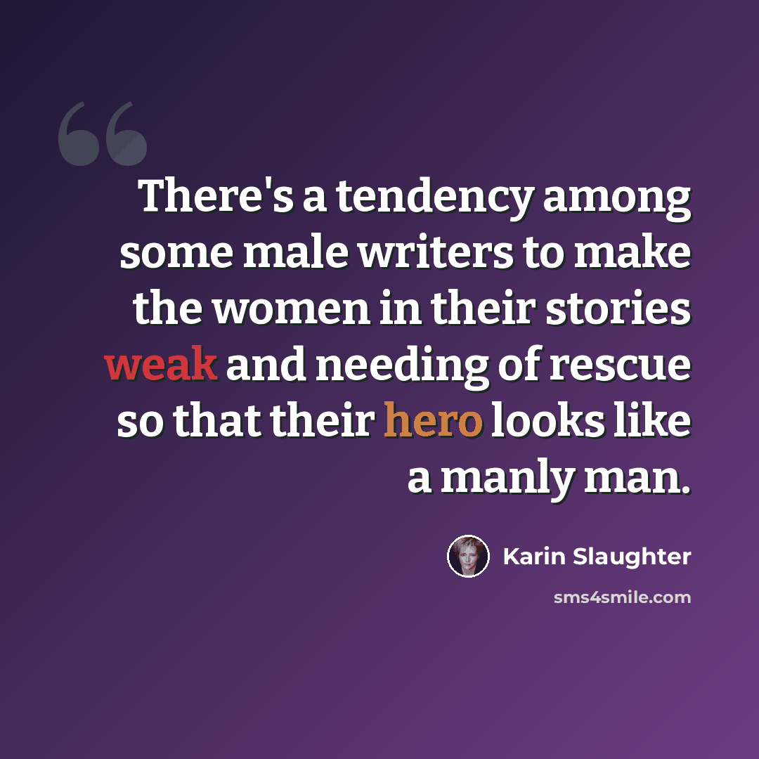 “There's a tendency among some male writers to make the women in their stories weak and needing of rescue so that their hero looks like a manly man.” quote by Karin Slaughter