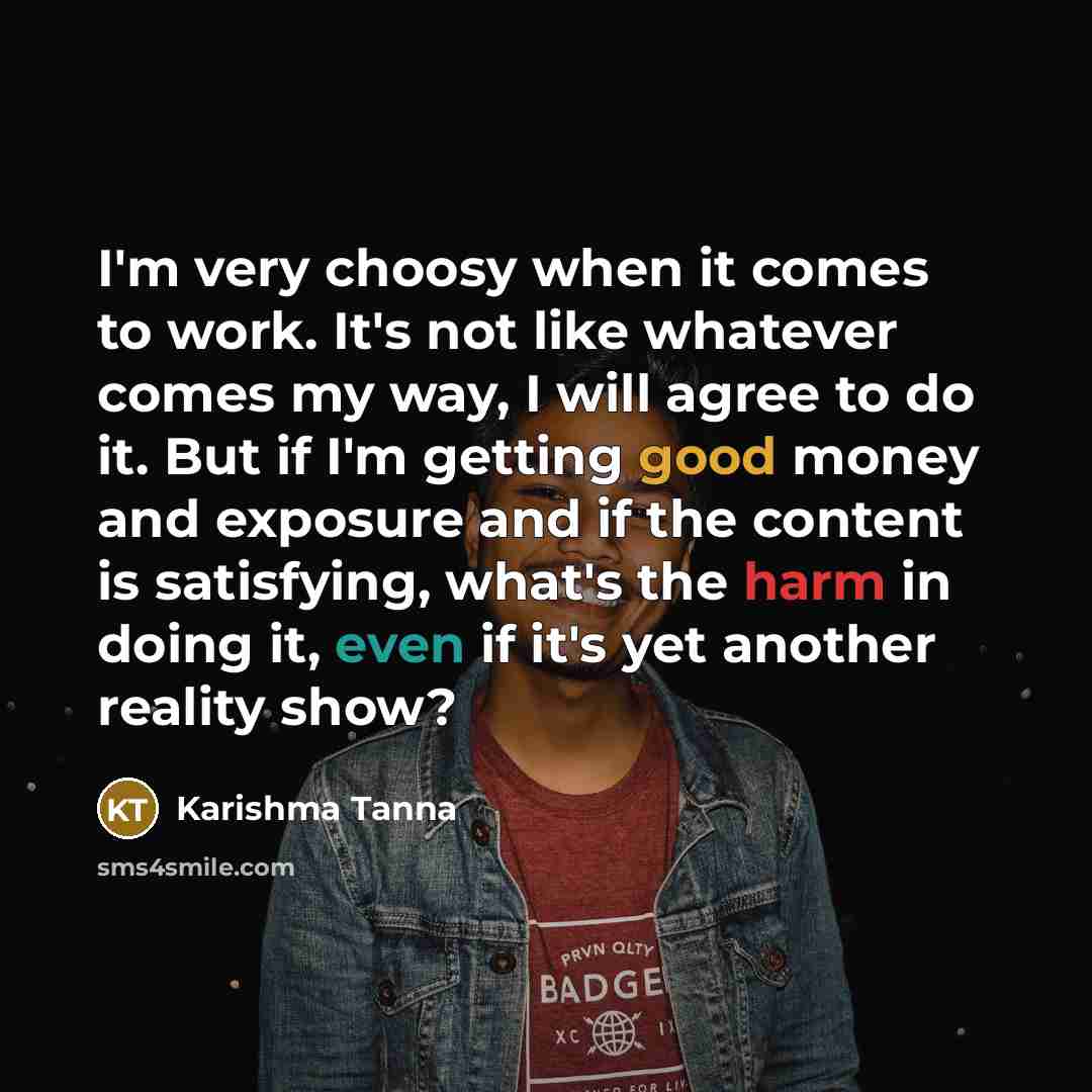 “I'm very choosy when it comes to work. It's not like whatever comes my way, I will agree to do it. But if I'm getting good money and exposure and if the content is satisfying, what's the harm in doing it, even if it's yet another reality show?” quote by Karishma Tanna