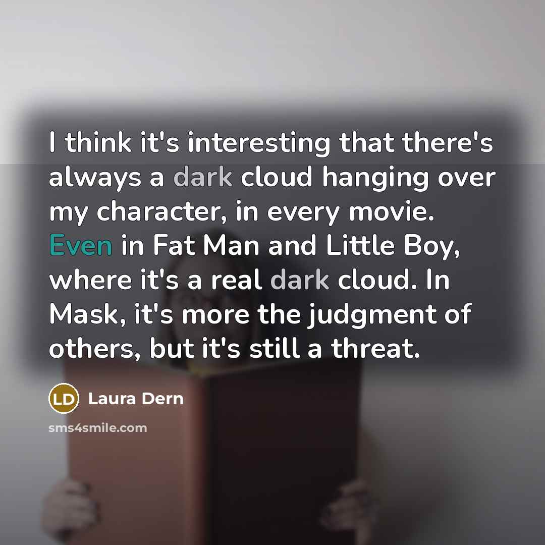 “I think it's interesting that there's always a dark cloud hanging over my character, in every movie. Even in Fat Man and Little Boy, where it's a real dark cloud. In Mask, it's more the judgment of others, but it's still a threat.” quote by Laura Dern