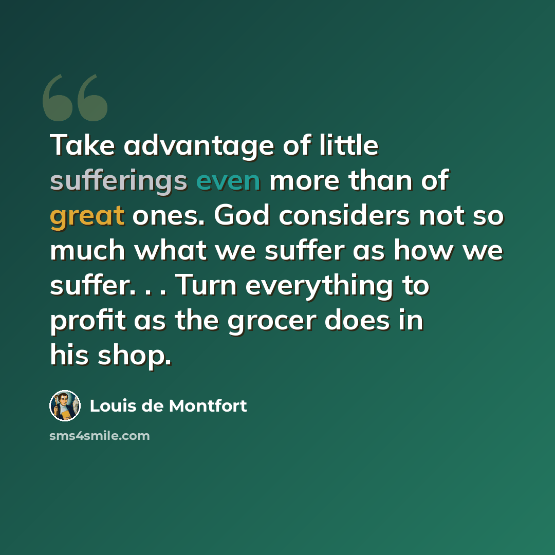 “Take advantage of little sufferings even more than of great ones. God considers not so much what we suffer as how we suffer. . . Turn everything to profit as the grocer does in his shop.” quote by Louis de Montfort