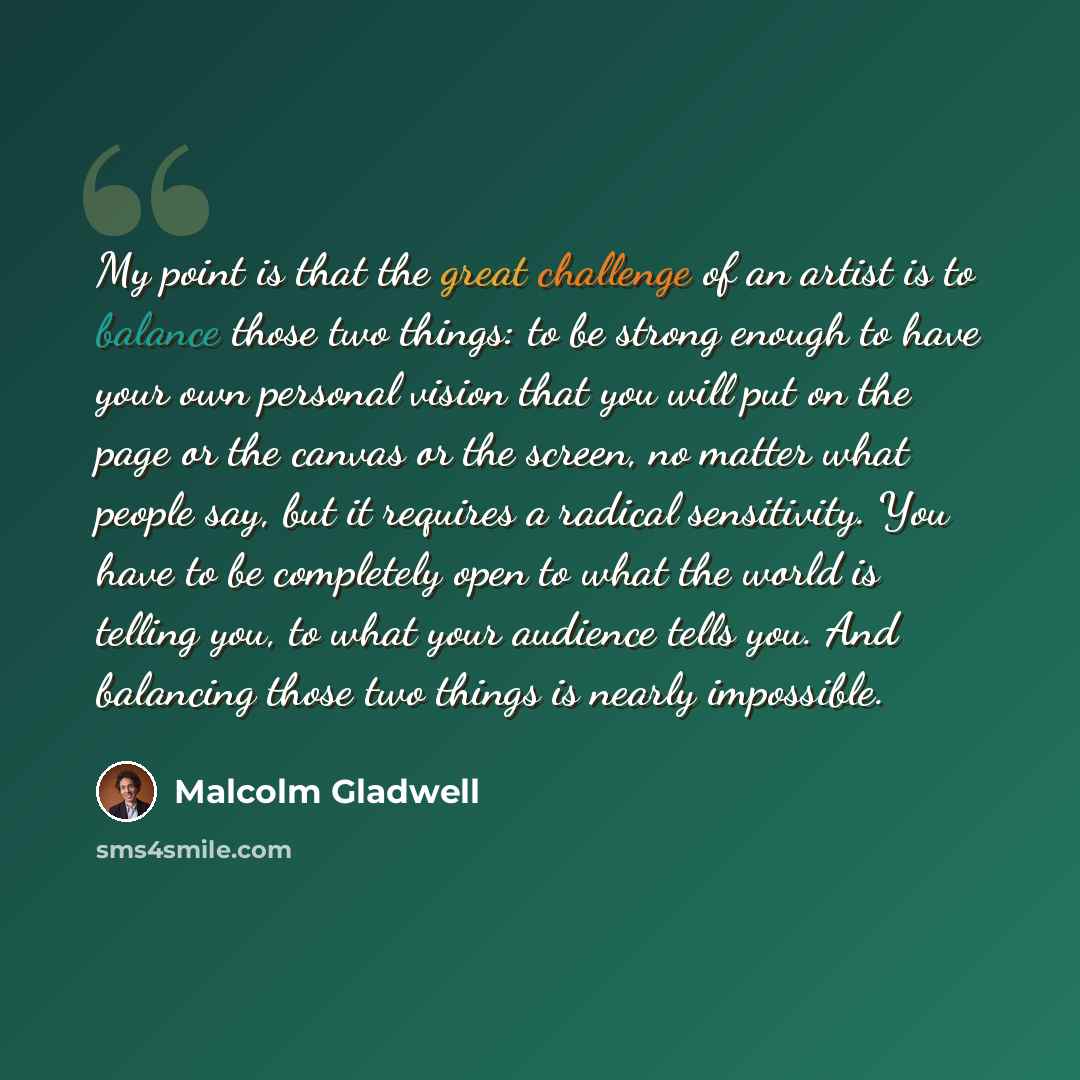 “My point is that the great challenge of an artist is to balance those two things: to be strong enough to have your own personal vision that you will put on the page or the canvas or the screen, no matter what people say, but it requires a radical sensitivity. You have to be completely open to what…” quote by Malcolm Gladwell