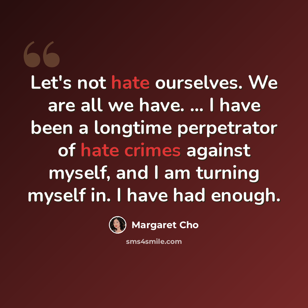 “Let's not hate ourselves. We are all we have. ... I have been a longtime perpetrator of hate crimes against myself, and I am turning myself in. I have had enough.” quote by Margaret Cho