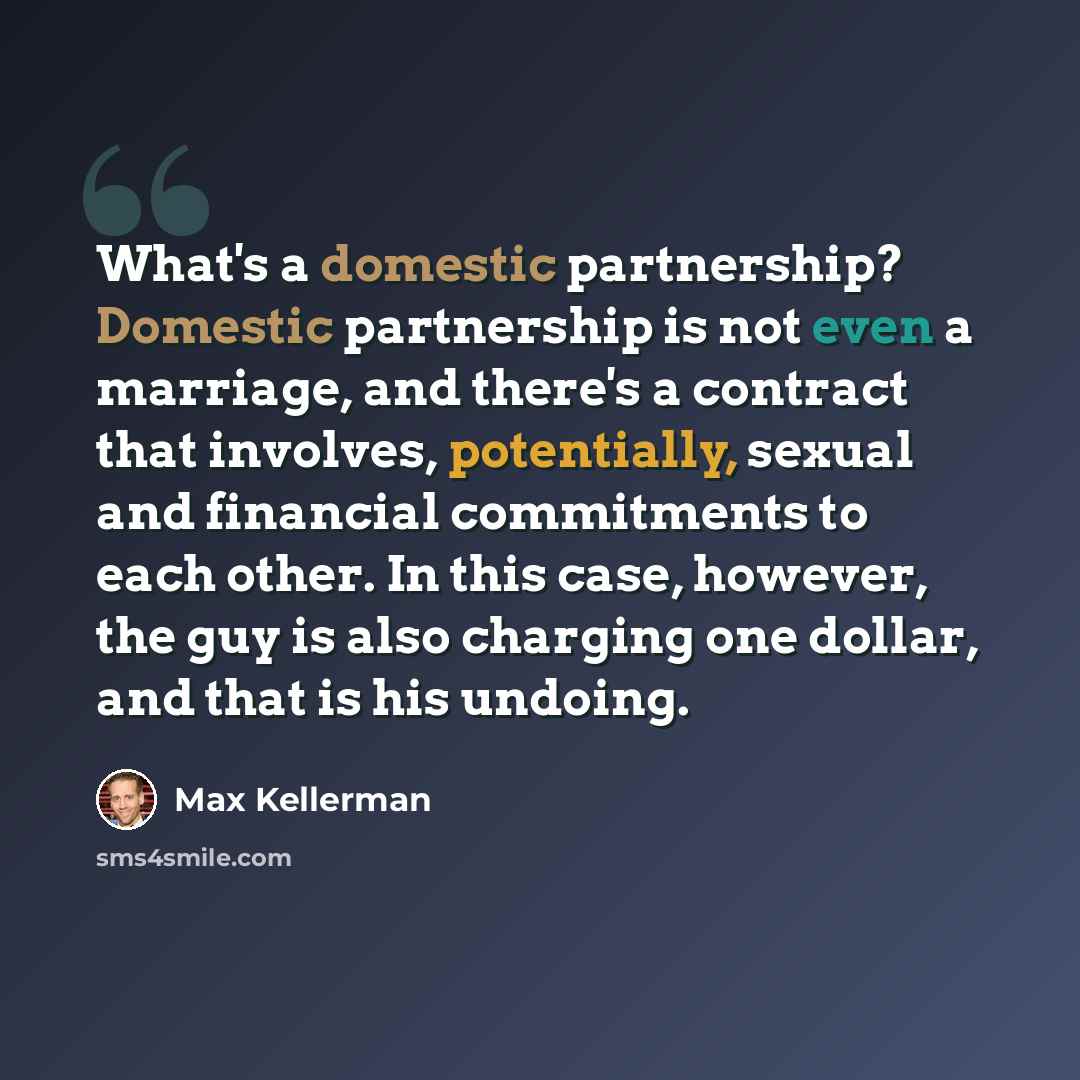“What's a domestic partnership? Domestic partnership is not even a marriage, and there's a contract that involves, potentially, sexual and financial commitments to each other. In this case, however, the guy is also charging one dollar, and that is his undoing.” quote by Max Kellerman