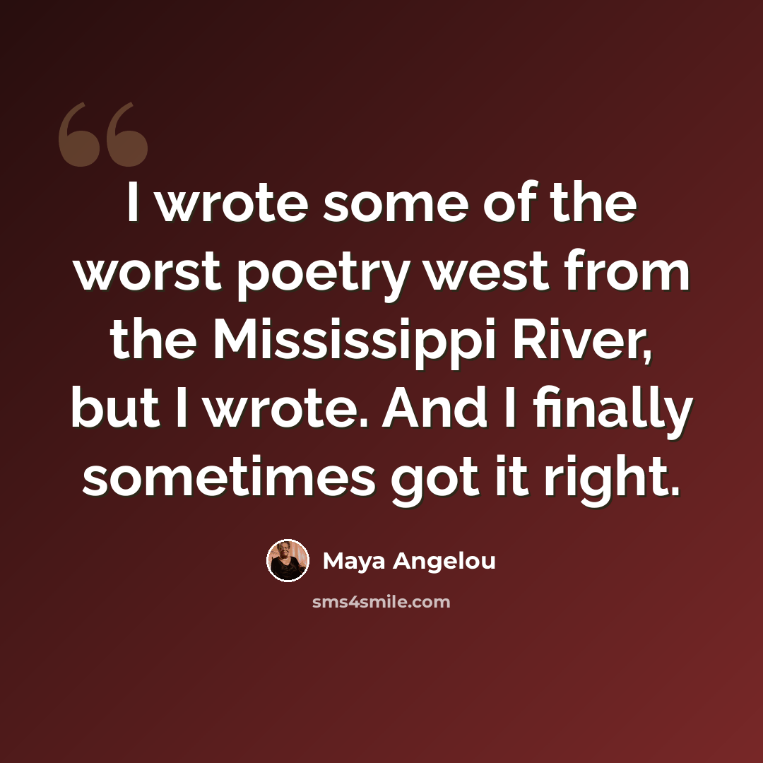 “I wrote some of the worst poetry west from the Mississippi River, but I wrote. And I finally sometimes got it right.” quote by Maya Angelou