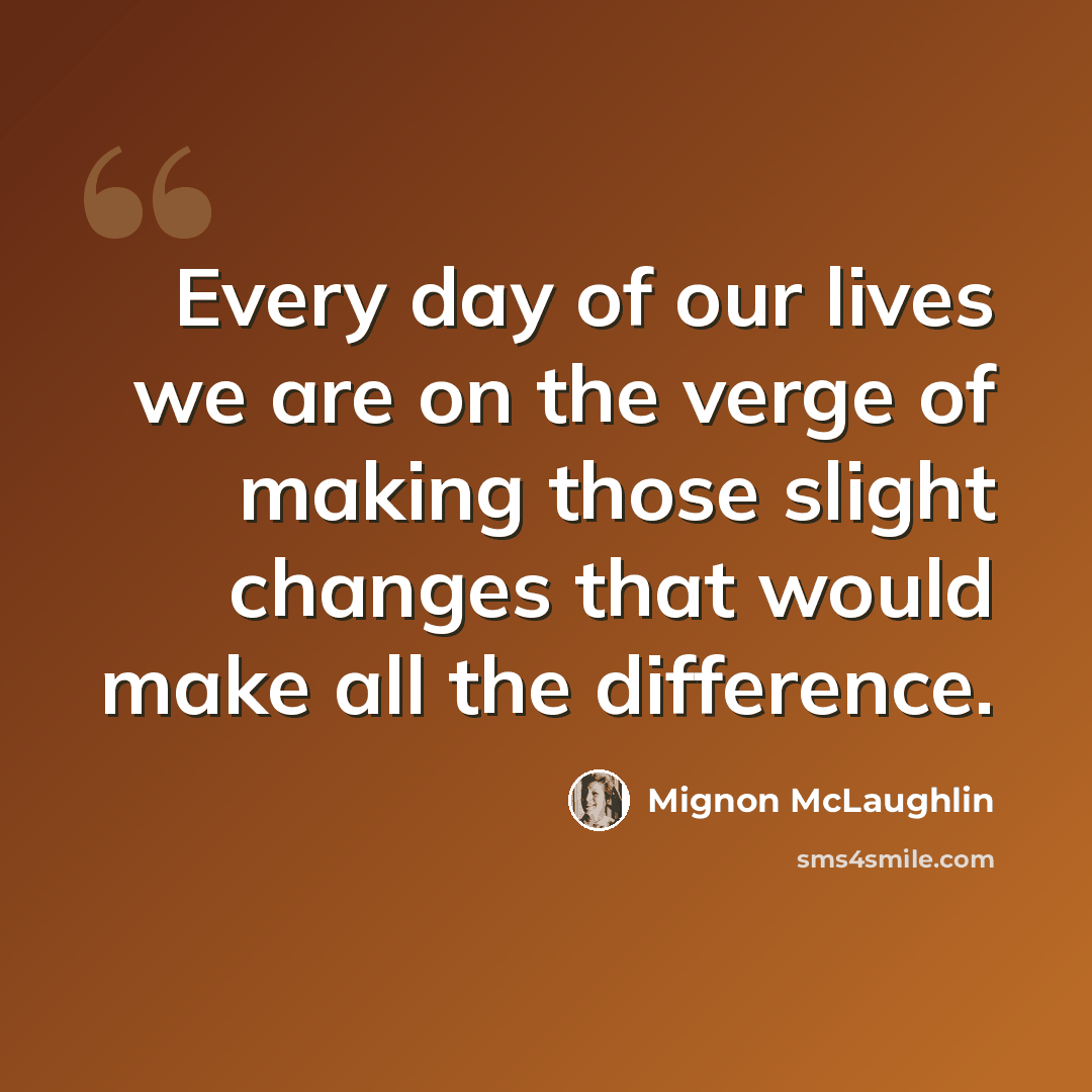 “Every day of our lives we are on the verge of making those slight changes that would make all the difference.” quote by Mignon McLaughlin
