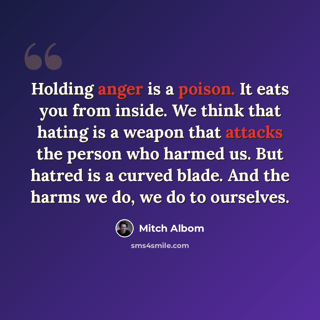 “Holding anger is a poison. It eats you from inside. We think that hating is a weapon that attacks the person who harmed us. But hatred is a curved blade. And the harms we do, we do to ourselves.” quote by Mitch Albom