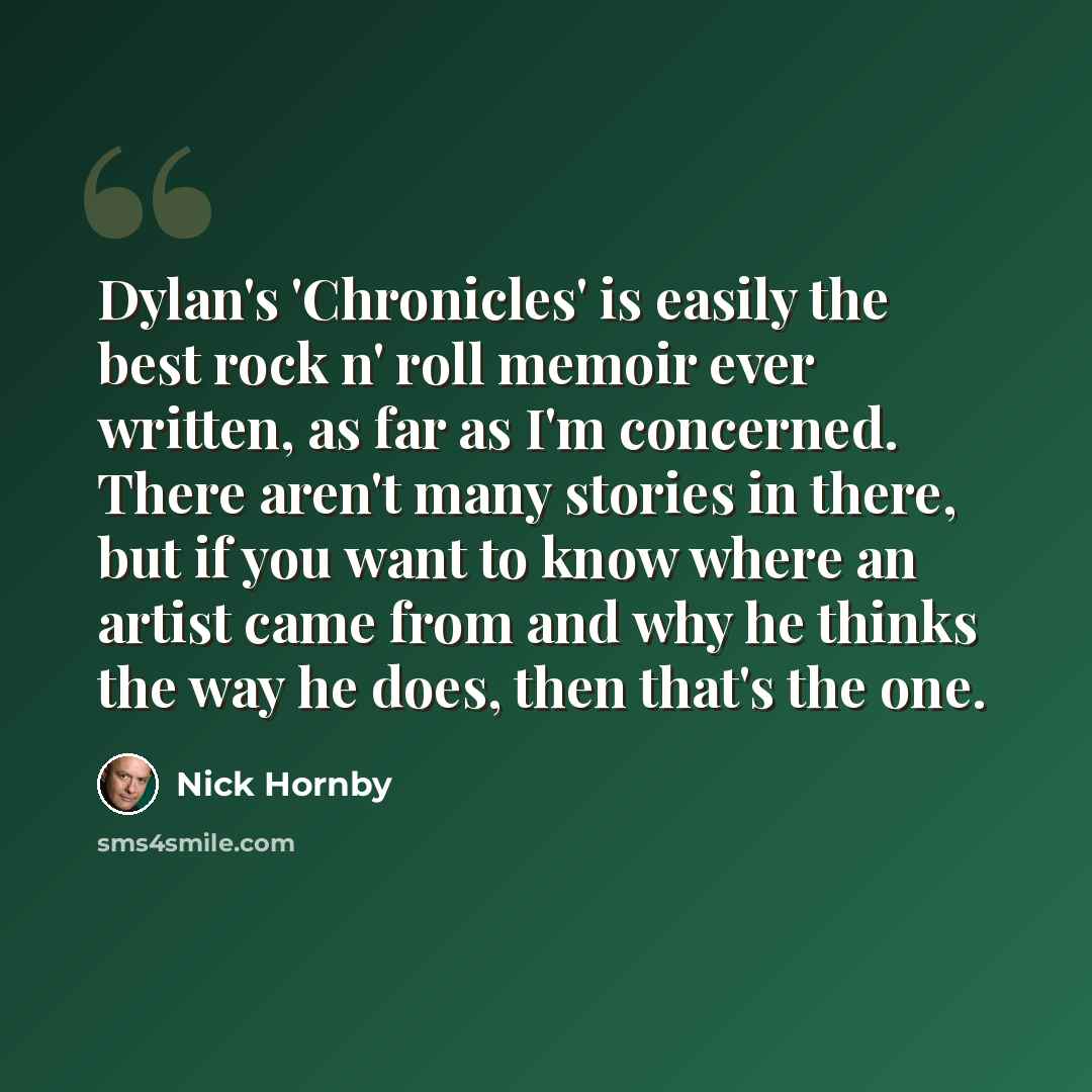 “Dylan's 'Chronicles' is easily the best rock n' roll memoir ever written, as far as I'm concerned. There aren't many stories in there, but if you want to know where an artist came from and why he thinks the way he does, then that's the one.” quote by Nick Hornby