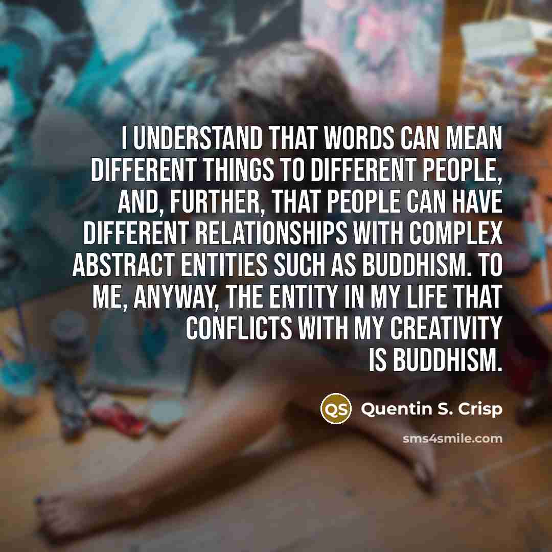 “I understand that words can mean different things to different people, and, further, that people can have different relationships with complex abstract entities such as Buddhism. To me, anyway, the entity in my life that conflicts with my creativity is Buddhism.” quote by Quentin S. Crisp