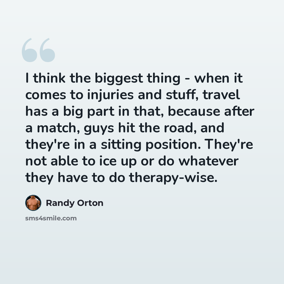 “I think the biggest thing - when it comes to injuries and stuff, travel has a big part in that, because after a match, guys hit the road, and they're in a sitting position. They're not able to ice up or do whatever they have to do therapy-wise.” quote by Randy Orton