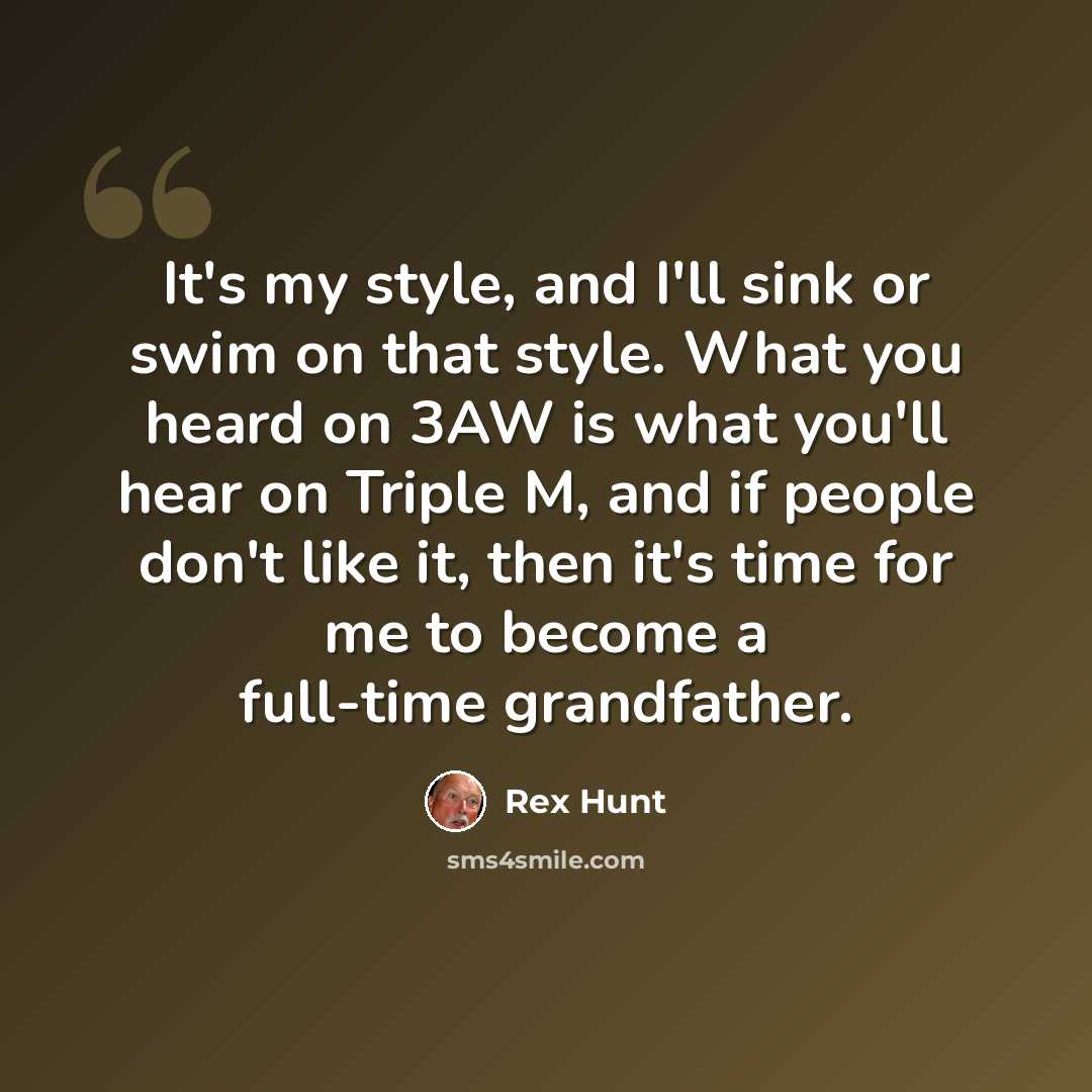 “It's my style, and I'll sink or swim on that style. What you heard on 3AW is what you'll hear on Triple M, and if people don't like it, then it's time for me to become a full-time grandfather.” quote by Rex Hunt