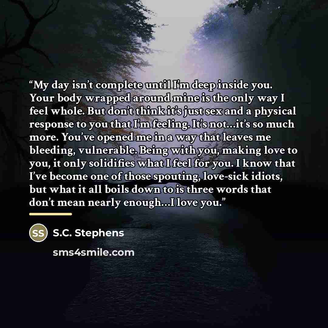 “My day isn’t complete until I’m deep inside you. Your body wrapped around mine is the only way I feel whole. But don’t think it’s just sex and a physical response to you that I’m feeling. It’s not…it’s so much more. You’ve opened me in a way that leaves me bleeding, vulnerable. Being with you…” quote by S.C. Stephens