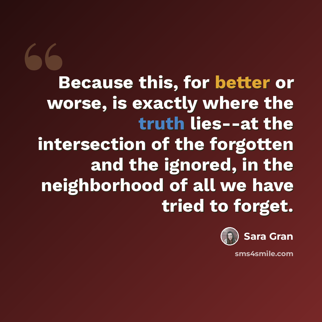 “Because this, for better or worse, is exactly where the truth lies--at the intersection of the forgotten and the ignored, in the neighborhood of all we have tried to forget.” quote by Sara Gran