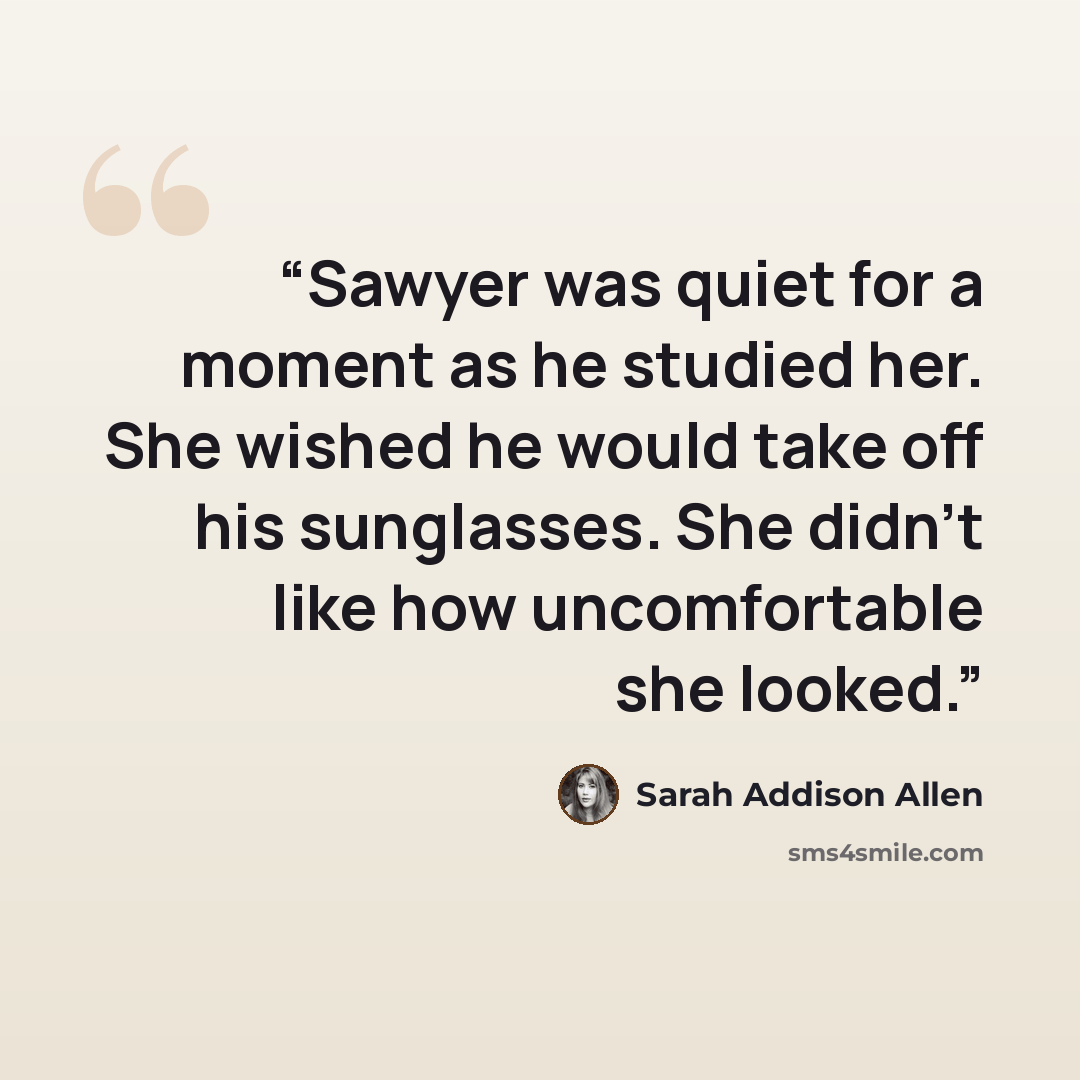 “Sawyer was quiet for a moment as he studied her. She wished he would take off his sunglasses. She didn't like how uncomfortable she looked.” quote by Sarah Addison Allen