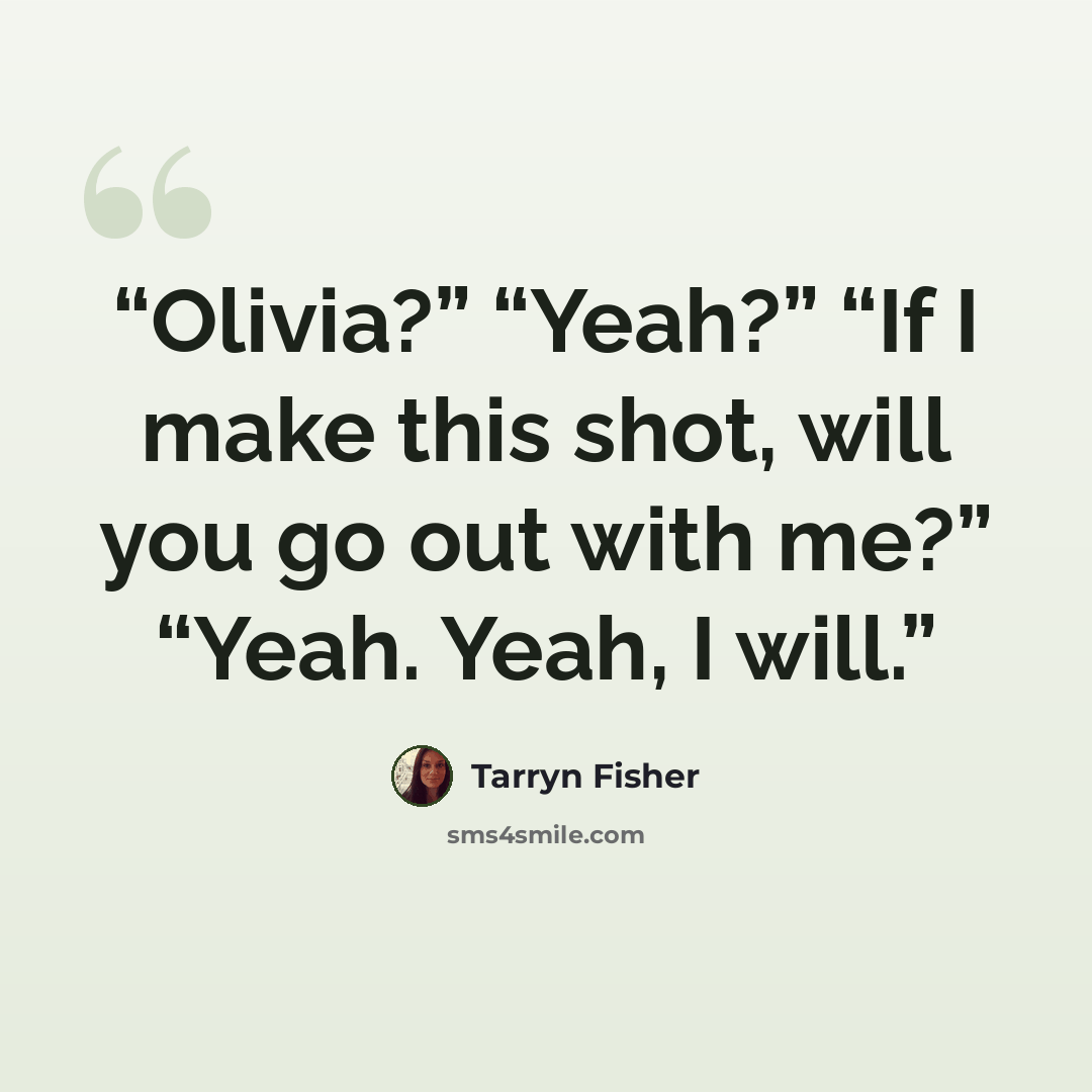 “Olivia?” “Yeah?” “If I make this shot, will you go out with me?” “Yeah. Yeah, I will.” quote by Tarryn Fisher