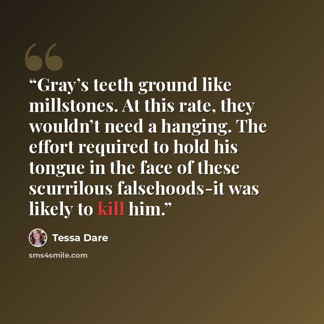 “Gray’s teeth ground like millstones. At this rate, they wouldn’t need a hanging. The effort required to hold his tongue in the face of these scurrilous falsehoods-it was likely to kill him.” quote by Tessa Dare