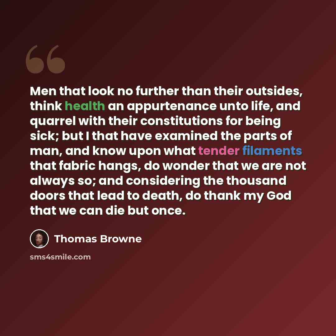 “Men that look no further than their outsides, think health an appurtenance unto life, and quarrel with their constitutions for being sick; but I that have examined the parts of man, and know upon what tender filaments that fabric hangs, do wonder that we are not always so; and considering the…” quote by Thomas Browne