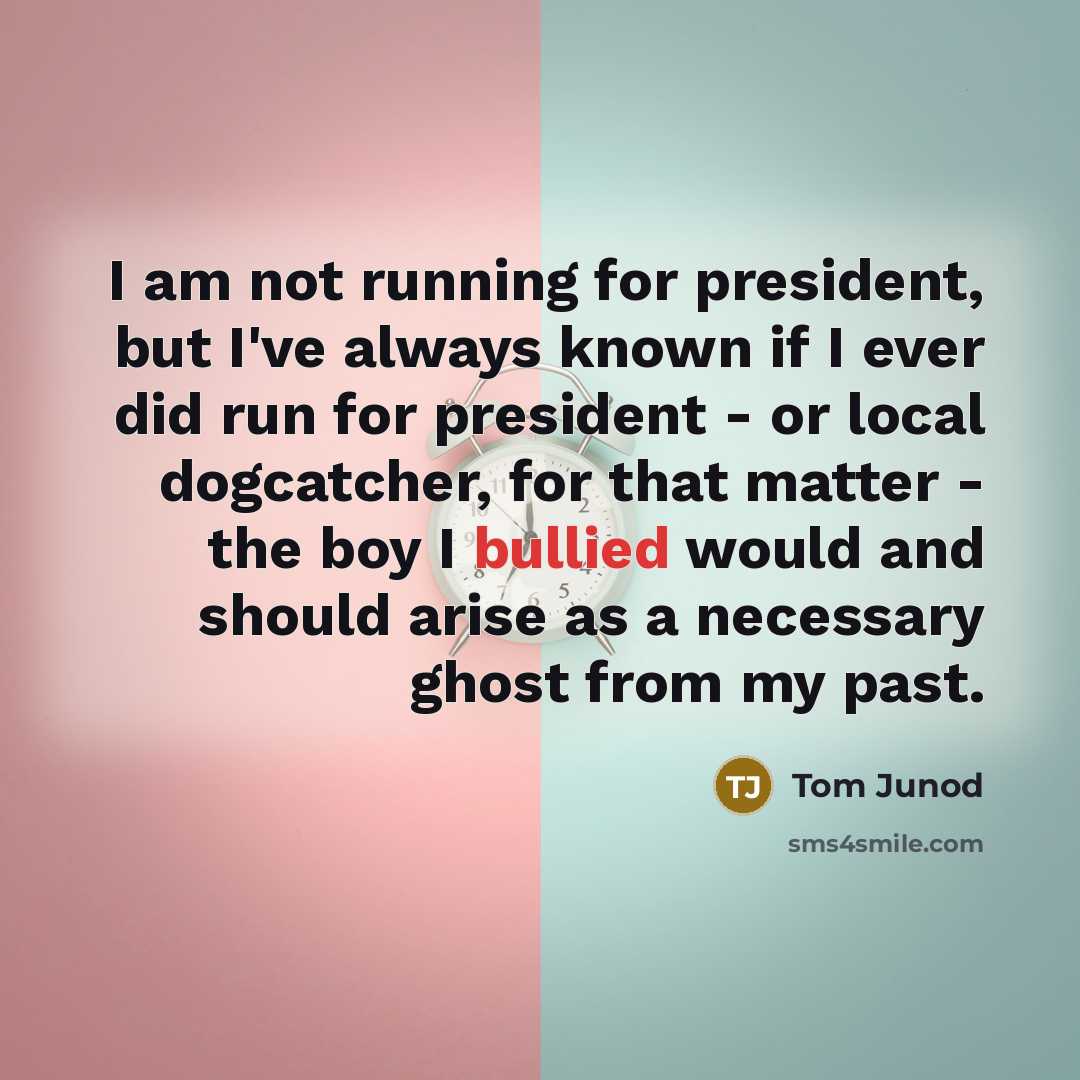 “I am not running for president, but I've always known if I ever did run for president - or local dogcatcher, for that matter - the boy I bullied would and should arise as a necessary ghost from my past.” quote by Tom Junod