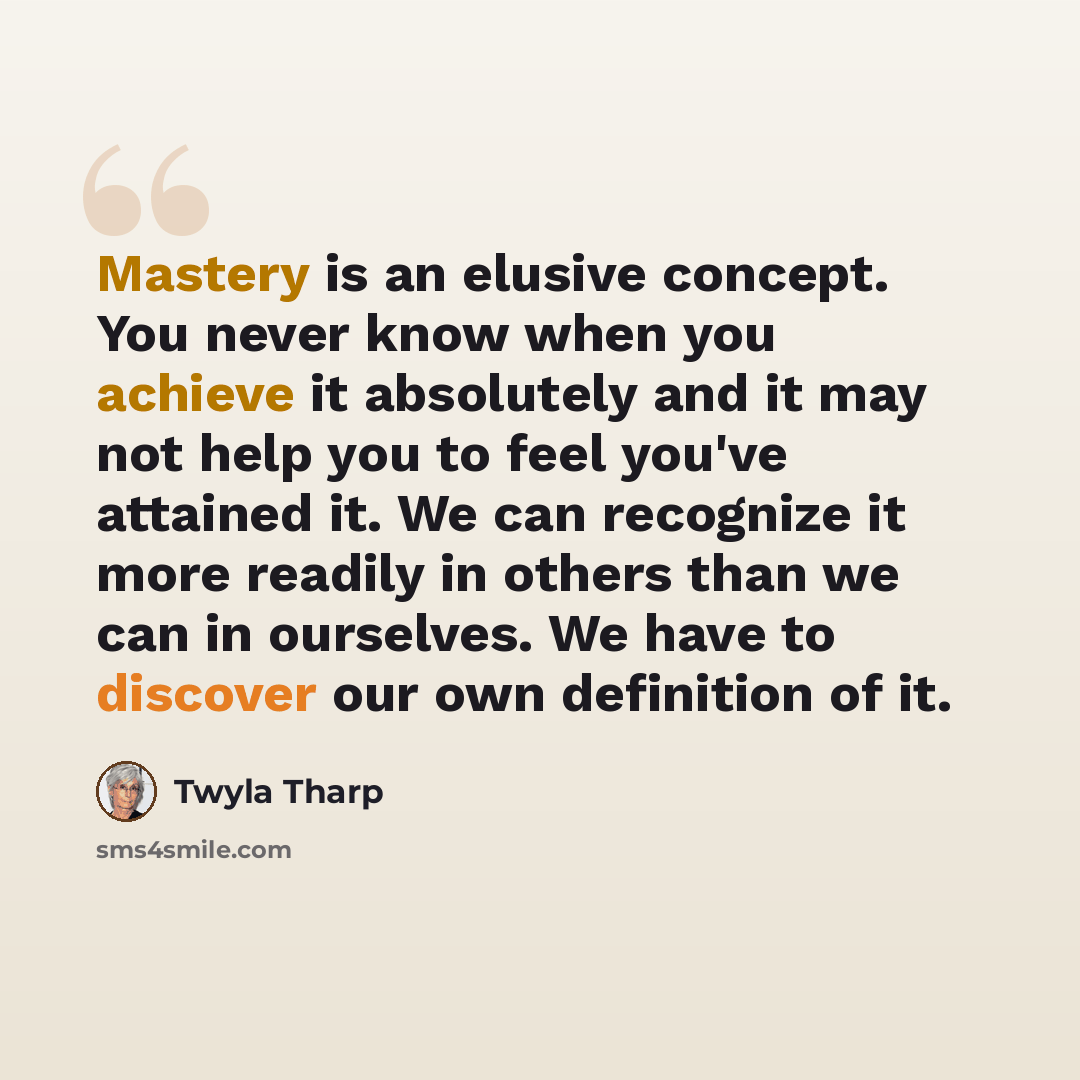 “Mastery is an elusive concept. You never know when you achieve it absolutely and it may not help you to feel you've attained it. We can recognize it more readily in others than we can in ourselves. We have to discover our own definition of it.” quote by Twyla Tharp