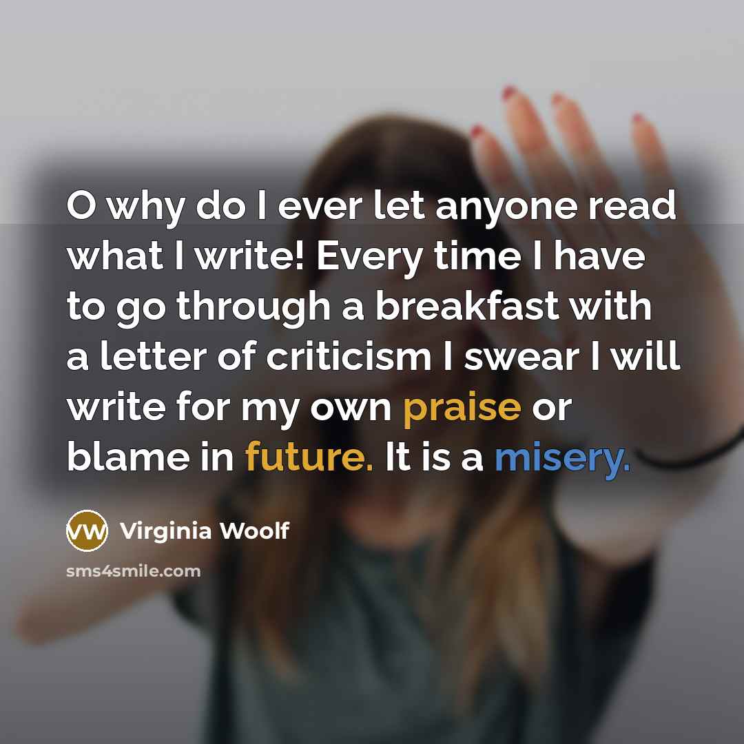 “O why do I ever let anyone read what I write! Every time I have to go through a breakfast with a letter of criticism I swear I will write for my own praise or blame in future. It is a misery.” quote by Virginia Woolf