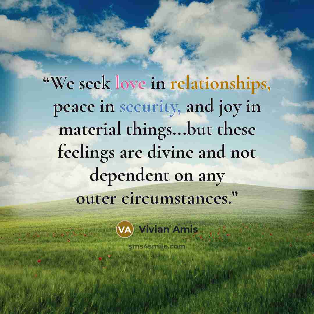 “We seek love in relationships, peace in security, and joy in material things...but these feelings are divine and not dependent on any outer circumstances.” quote by Vivian Amis