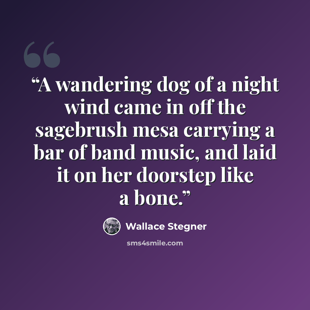 “A wandering dog of a night wind came in off the sagebrush mesa carrying a bar of band music, and laid it on her doorstep like a bone.” quote by Wallace Stegner