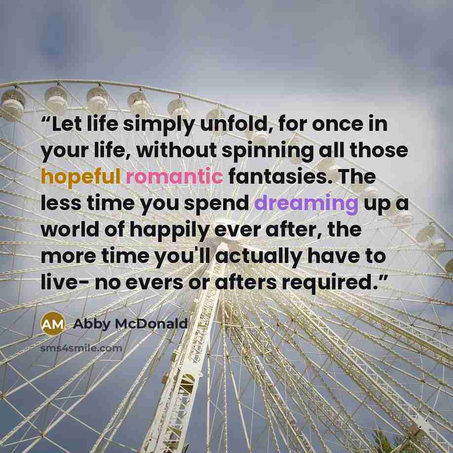“Let life simply unfold, for once in your life, without spinning all those hopeful romantic fantasies. The less time you spend dreaming up a world of happily ever after, the more time you'll actually have to live- no evers or afters required.” quote by Abby McDonald