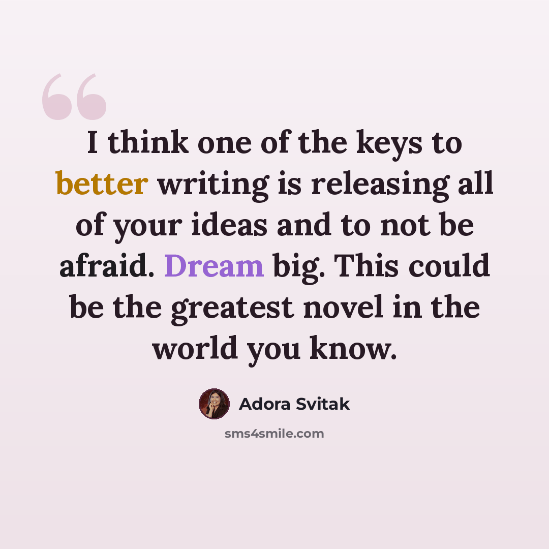 “I think one of the keys to better writing is releasing all of your ideas and to not be afraid. Dream big. This could be the greatest novel in the world you know.” quote by Adora Svitak