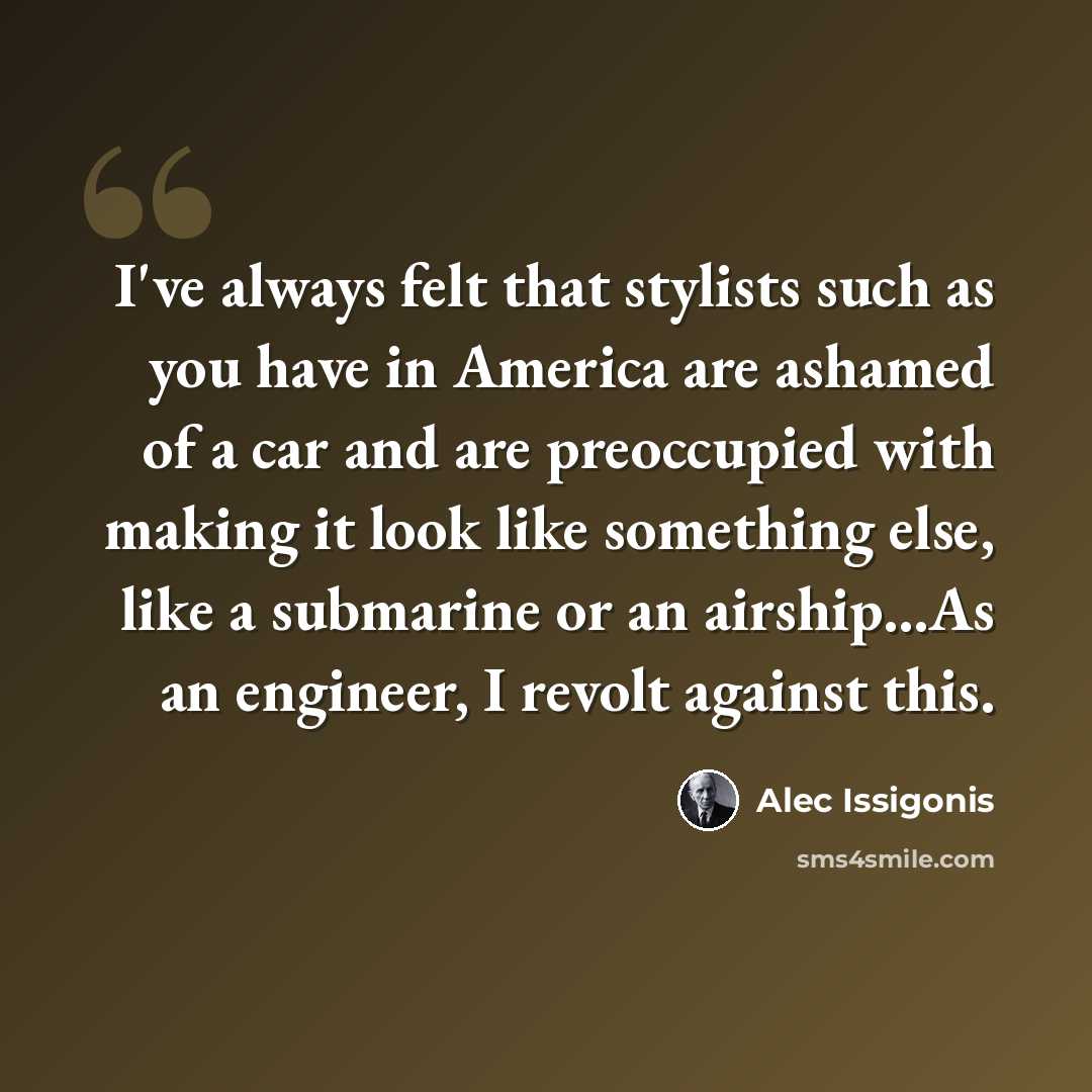 “I've always felt that stylists such as you have in America are ashamed of a car and are preoccupied with making it look like something else, like a submarine or an airship...As an engineer, I revolt against this.” quote by Alec Issigonis
