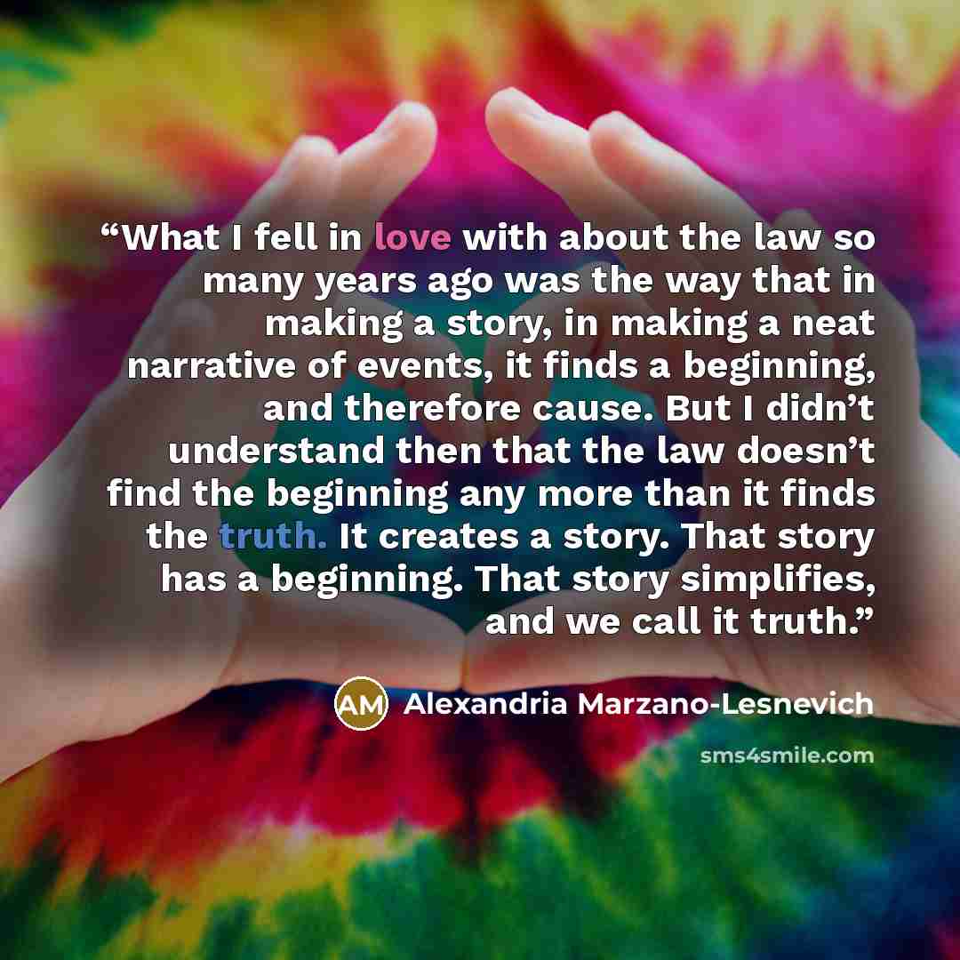 “What I fell in love with about the law so many years ago was the way that in making a story, in making a neat narrative of events, it finds a beginning, and therefore cause. But I didn’t understand then that the law doesn’t find the beginning any more than it finds the truth. It creates a story…” quote by Alexandria Marzano-Lesnevich