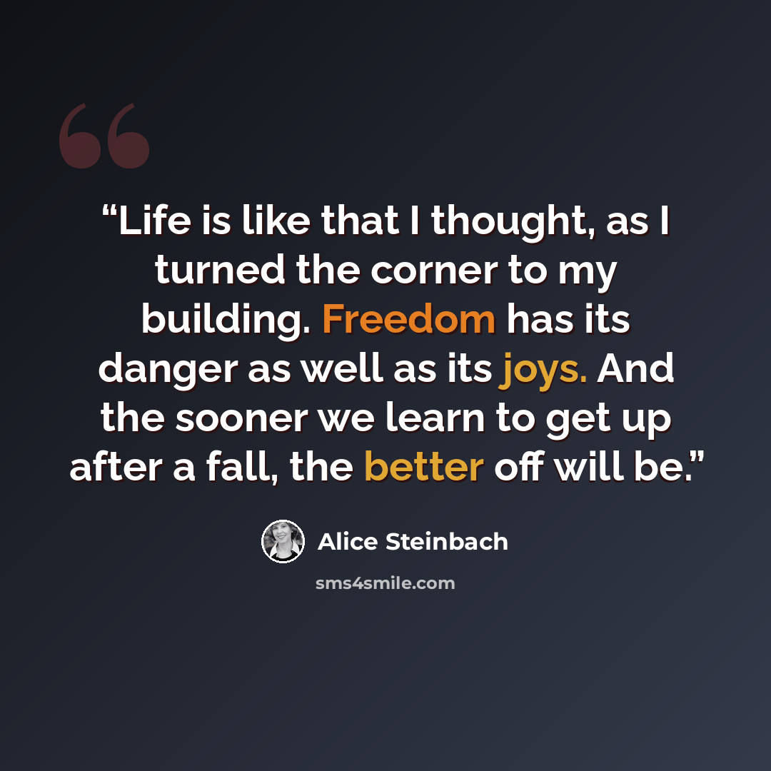 “Life is like that I thought, as I turned the corner to my building. Freedom has its danger as well as its joys. And the sooner we learn to get up after a fall, the better off will be.” quote by Alice Steinbach
