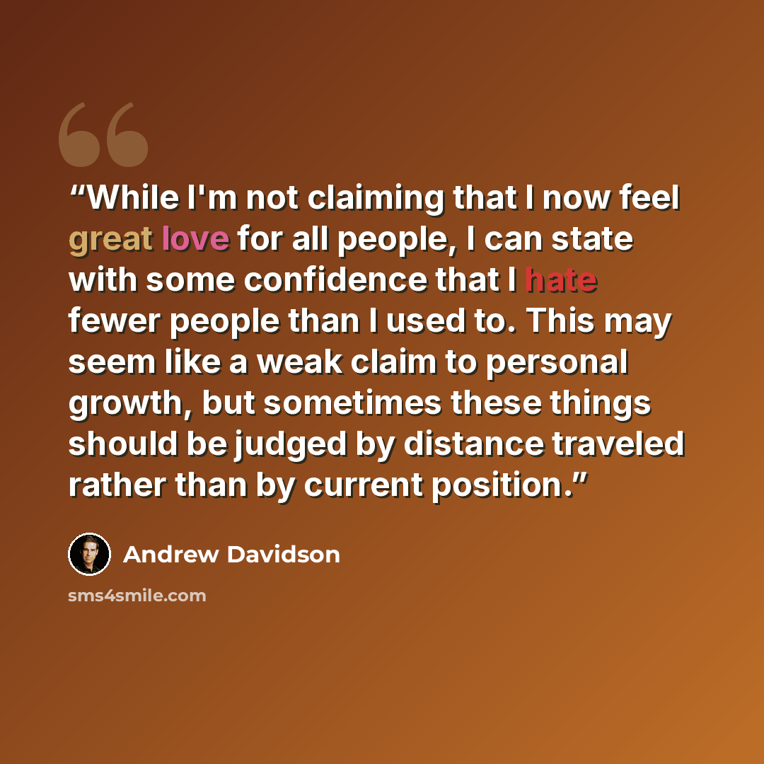 “While I'm not claiming that I now feel great love for all people, I can state with some confidence that I hate fewer people than I used to. This may seem like a weak claim to personal growth, but sometimes these things should be judged by distance traveled rather than by current position.” quote by Andrew Davidson