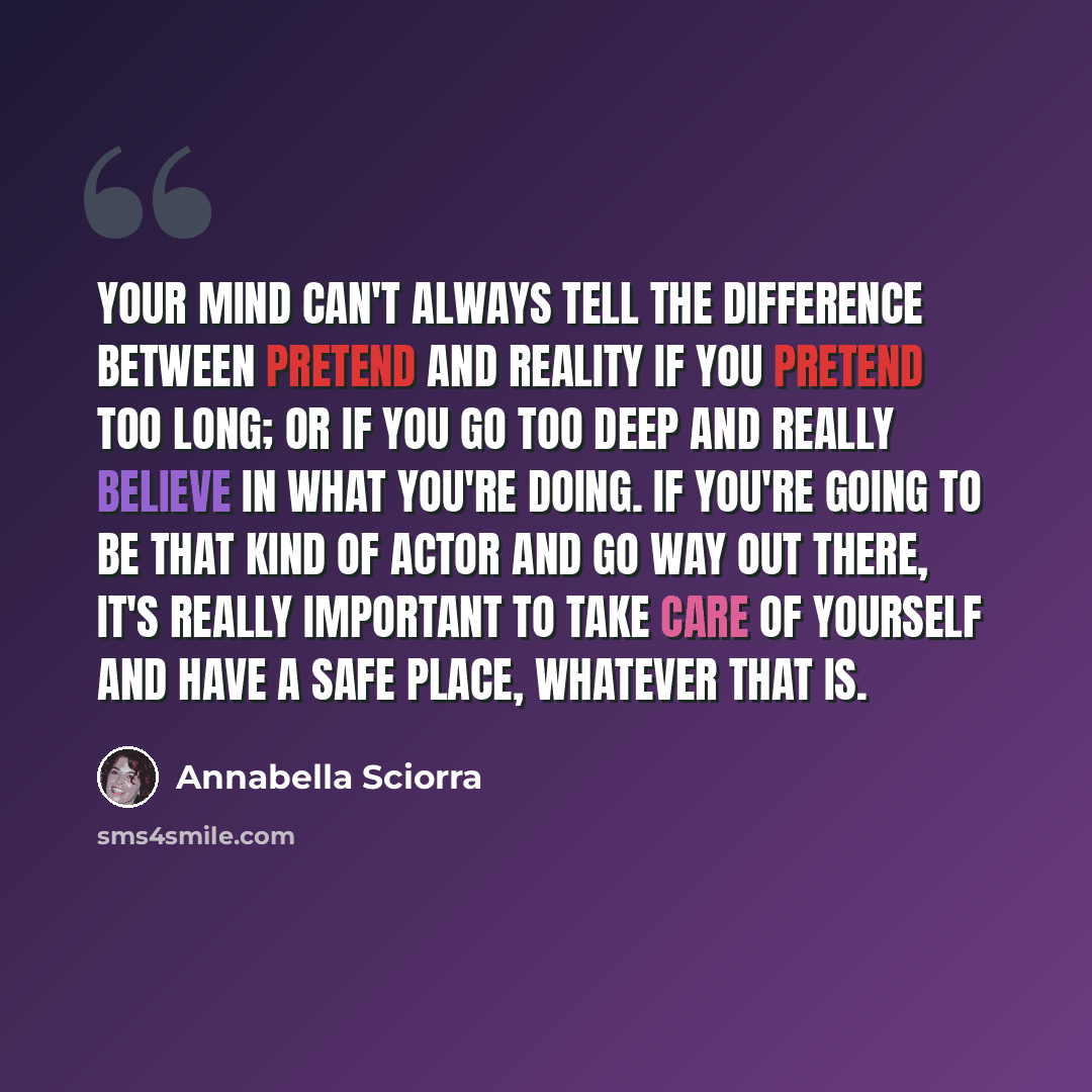 “Your mind can't always tell the difference between pretend and reality if you pretend too long; or if you go too deep and really believe in what you're doing. If you're going to be that kind of actor and go way out there, it's really important to take care of yourself and have a safe place…” quote by Annabella Sciorra